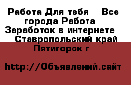 Работа Для тебя  - Все города Работа » Заработок в интернете   . Ставропольский край,Пятигорск г.